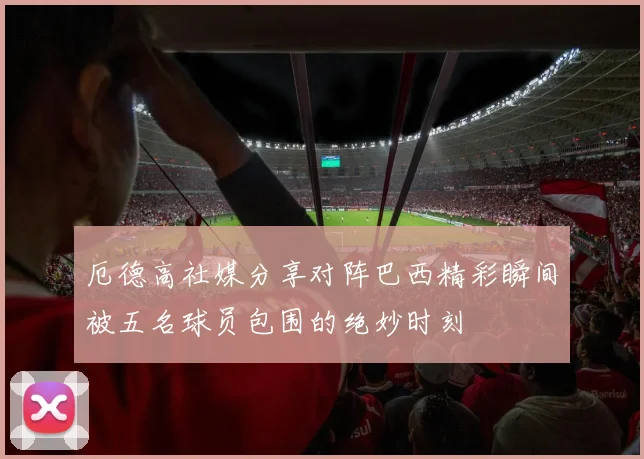 厄德高社媒分享对阵巴西精彩瞬间被五名球员包围的绝妙时刻