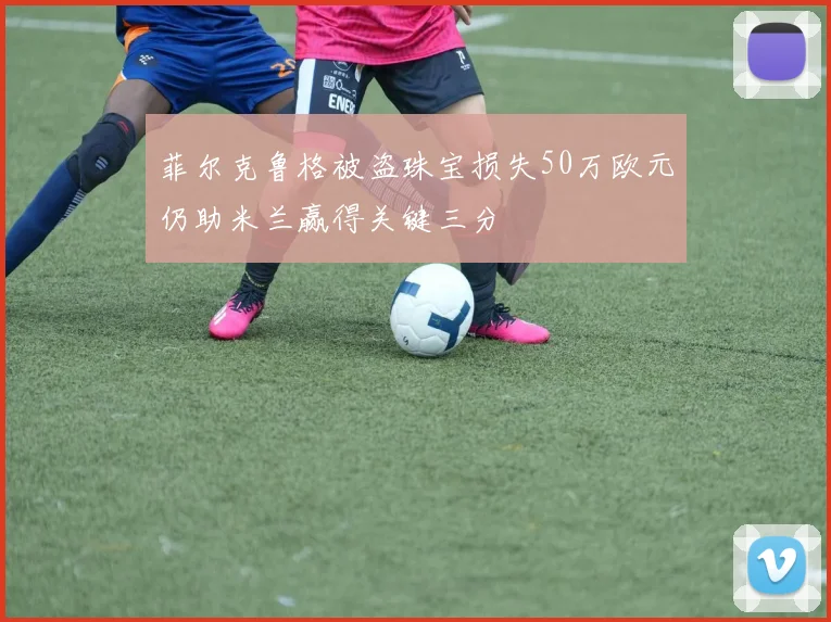 菲尔克鲁格被盗珠宝损失50万欧元仍助米兰赢得关键三分