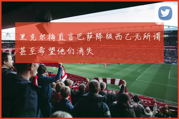 里克尔梅直言巴萨降级西乙无所谓甚至希望他们消失