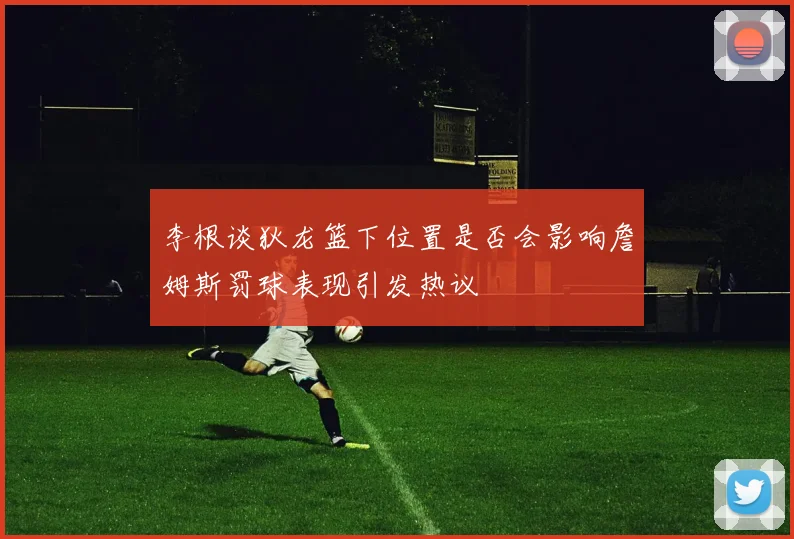 李根谈狄龙篮下位置是否会影响詹姆斯罚球表现引发热议