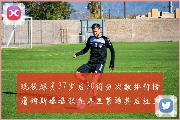 现役球员37岁后30得分次数排行榜詹姆斯遥遥领先库里紧随其后杜兰特位列第三