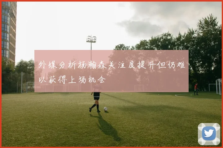 外媒分析杨瀚森关注度提升但仍难以获得上场机会