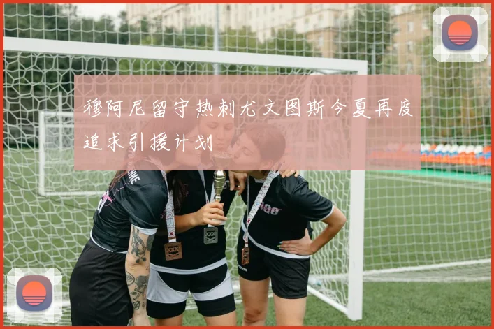 穆阿尼留守热刺尤文图斯今夏再度追求引援计划