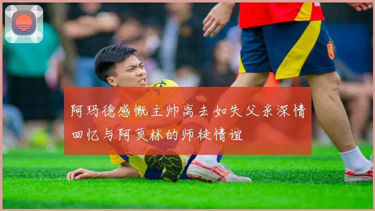 阿玛德感慨主帅离去如失父亲深情回忆与阿莫林的师徒情谊