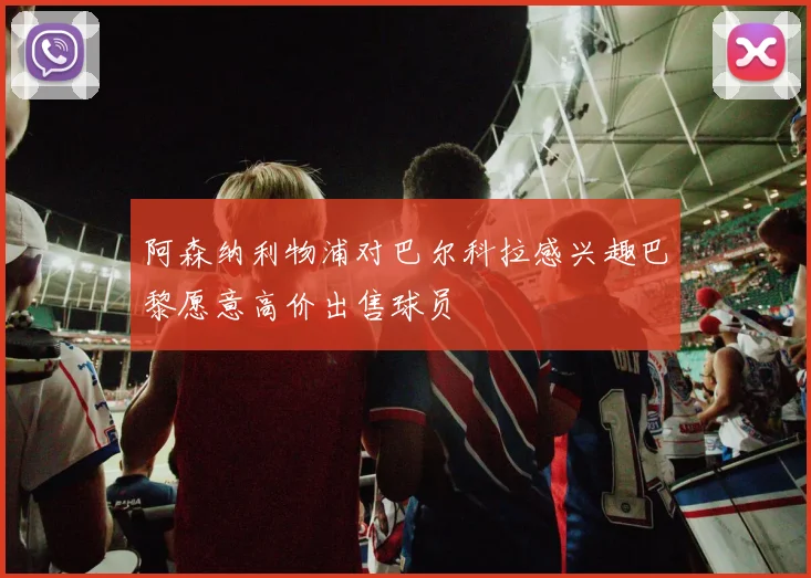 阿森纳利物浦对巴尔科拉感兴趣巴黎愿意高价出售球员
