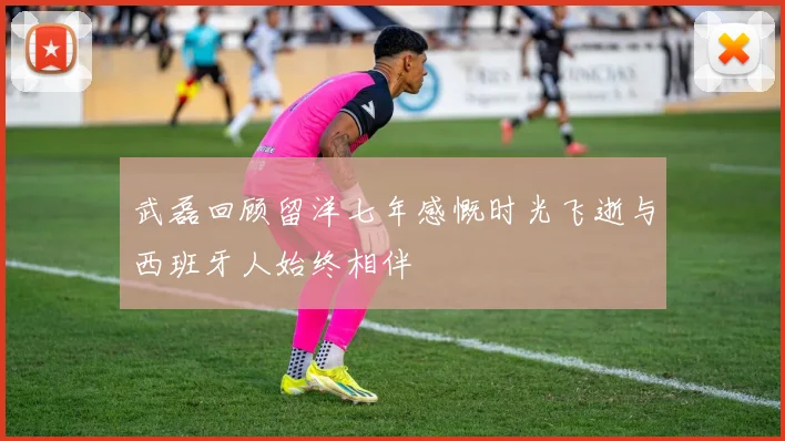武磊回顾留洋七年感慨时光飞逝与西班牙人始终相伴