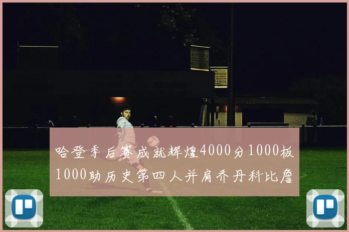 哈登季后赛成就辉煌4000分1000板1000助历史第四人并肩乔丹科比詹姆斯