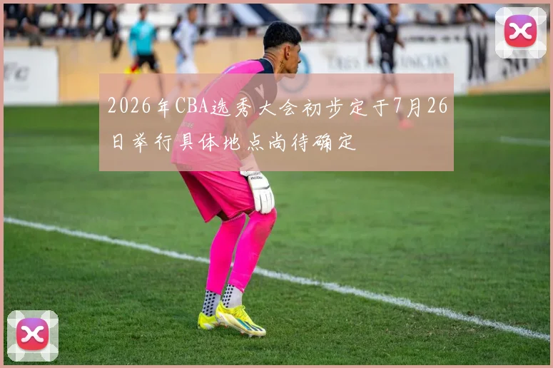 2026年CBA选秀大会初步定于7月26日举行具体地点尚待确定