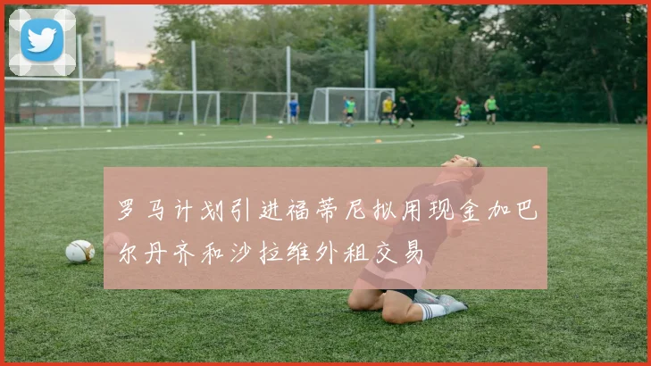 罗马计划引进福蒂尼拟用现金加巴尔丹齐和沙拉维外租交易