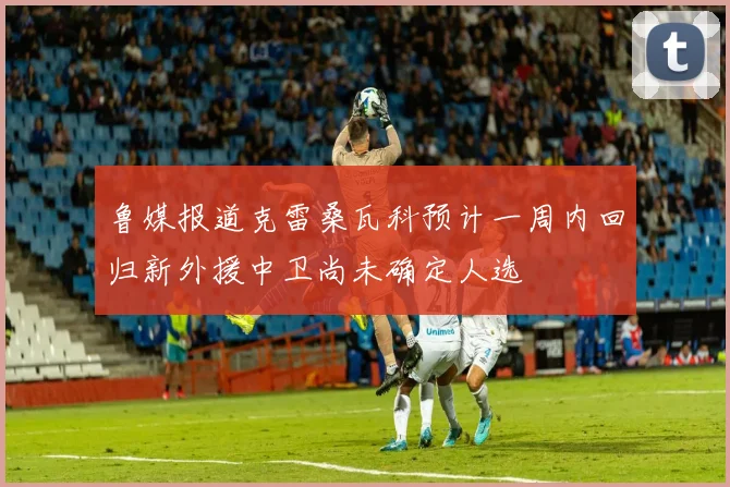 鲁媒报道克雷桑瓦科预计一周内回归新外援中卫尚未确定人选