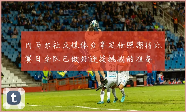 内马尔社交媒体分享定妆照期待比赛日全队已做好迎接挑战的准备