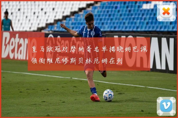 皇马欧冠对摩纳哥名单揭晓姆巴佩领衔维尼修斯贝林厄姆在列